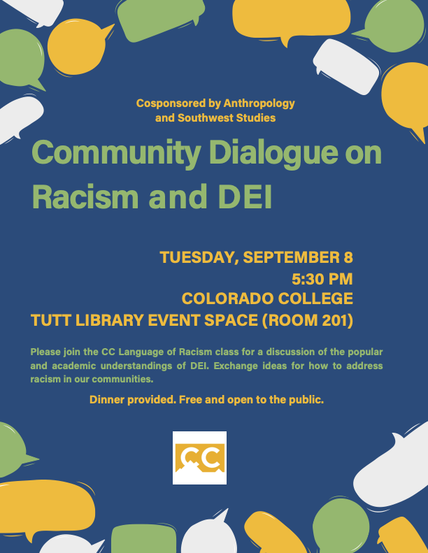 Poster for community fialogue on racism and DEI. Tuesday, September 8th, at 5:30 PM in the Colorado College Tutt Library Event Space (Room 201). Please join the CC Language of Racism class for a discussion of the poular and academic understandings of DEI. Exchange ideas for how to address racism in our communities. Dinner Provided. Free and Open to the public. Cosponsored by anthropology and southwest studies.Colorado College logo.