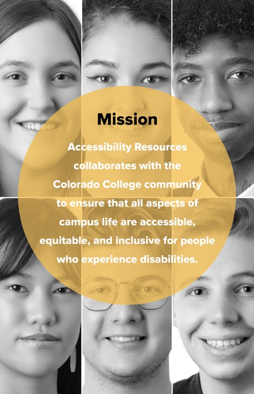 Mission of AR: Accessibility Resources collaborates with the Colorado College community to ensure that all aspects of campus life are accessible, equitable, and inclusive for people who experience disabilities. The poster symbolizes inclusion with a gold circle and different students faces representing different backgrounds